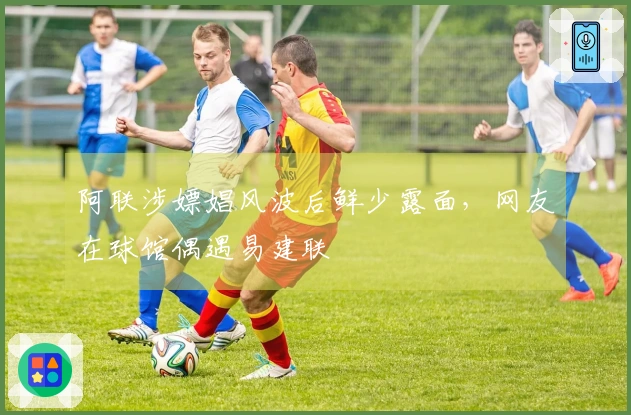 阿联涉嫖娼风波后鲜少露面，网友在球馆偶遇易建联