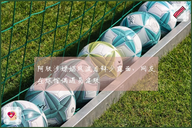 阿联涉嫖娼风波后鲜少露面，网友在球馆偶遇易建联